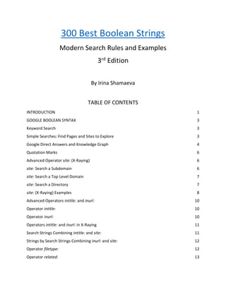 300 Best Boolean Strings
Modern Search Rules and Examples
3rd
Edition
By Irina Shamaeva
TABLE OF CONTENTS
INTRODUCTION 1
GOOGLE BOOLEAN SYNTAX 3
Keyword Search 3
Simple Searches: Find Pages and Sites to Explore 3
Google Direct Answers and Knowledge Graph 4
Quotation Marks 6
Advanced Operator site: (X-Raying) 6
site: Search a Subdomain 6
site: Search a Top Level Domain 7
site: Search a Directory 7
site: (X-Raying) Examples 8
Advanced Operators intitle: and inurl: 10
Operator intitle: 10
Operator inurl: 10
Operators intitle: and inurl: in X-Raying 11
Search Strings Combining intitle: and site: 11
Strings by Search Strings Combining inurl: and site: 12
Operator filetype: 12
Operator related: 13
 