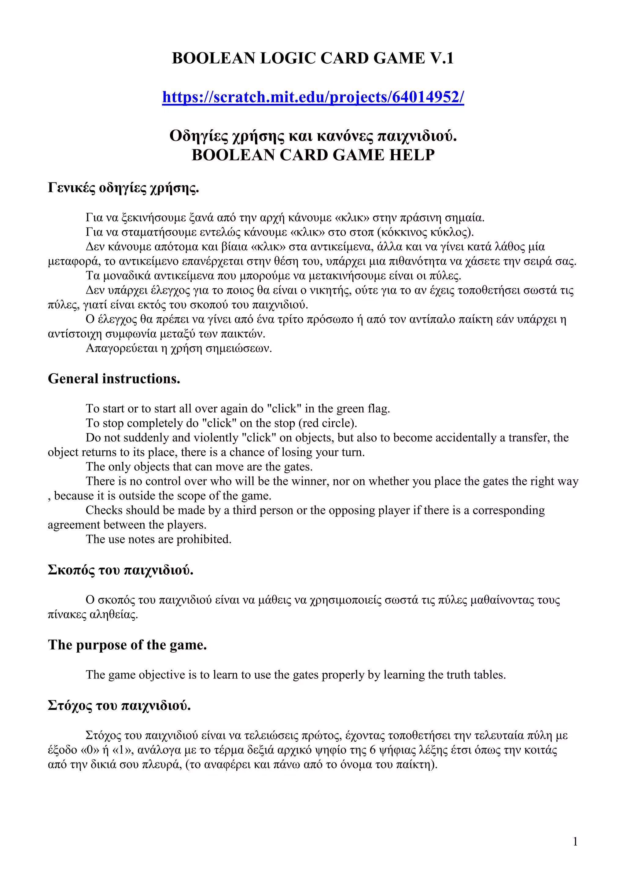 1
BOOLEAN LOGIC CARD GAME V.1
https://scratch.mit.edu/projects/64014952/
Οδηγίες χρήσης και κανόνες παιχνιδιού.
BOOLEAN CARD GAME HELP
Γενικές οδηγίες χρήσης.
Για να ξεκινήσουµε ξανά από την αρχή κάνουµε «κλικ» στην πράσινη σηµαία.
Για να σταµατήσουµε εντελώς κάνουµε «κλικ» στο στοπ (κόκκινος κύκλος).
∆εν κάνουµε απότοµα και βίαια «κλικ» στα αντικείµενα, άλλα και να γίνει κατά λάθος µία
µεταφορά, το αντικείµενο επανέρχεται στην θέση του, υπάρχει µια πιθανότητα να χάσετε την σειρά σας.
Τα µοναδικά αντικείµενα που µπορούµε να µετακινήσουµε είναι οι πύλες.
∆εν υπάρχει έλεγχος για το ποιος θα είναι ο νικητής, ούτε για το αν έχεις τοποθετήσει σωστά τις
πύλες, γιατί είναι εκτός του σκοπού του παιχνιδιού.
Ο έλεγχος θα πρέπει να γίνει από ένα τρίτο πρόσωπο ή από τον αντίπαλο παίκτη εάν υπάρχει η
αντίστοιχη συµφωνία µεταξύ των παικτών.
Απαγορεύεται η χρήση σηµειώσεων.
General instructions.
To start or to start all over again do "click" in the green flag.
To stop completely do "click" on the stop (red circle).
Do not suddenly and violently "click" on objects, but also to become accidentally a transfer, the
object returns to its place, there is a chance of losing your turn.
The only objects that can move are the gates.
There is no control over who will be the winner, nor on whether you place the gates the right way
, because it is outside the scope of the game.
Checks should be made by a third person or the opposing player if there is a corresponding
agreement between the players.
The use notes are prohibited.
Σκοπός του παιχνιδιού.
Ο σκοπός του παιχνιδιού είναι να µάθεις να χρησιµοποιείς σωστά τις πύλες µαθαίνοντας τους
πίνακες αληθείας.
The purpose of the game.
The game objective is to learn to use the gates properly by learning the truth tables.
Στόχος του παιχνιδιού.
Στόχος του παιχνιδιού είναι να τελειώσεις πρώτος, έχοντας τοποθετήσει την τελευταία πύλη µε
έξοδο «0» ή «1», ανάλογα µε το τέρµα δεξιά αρχικό ψηφίο της 6 ψήφιας λέξης έτσι όπως την κοιτάς
από την δικιά σου πλευρά, (το αναφέρει και πάνω από το όνοµα του παίκτη).
 
