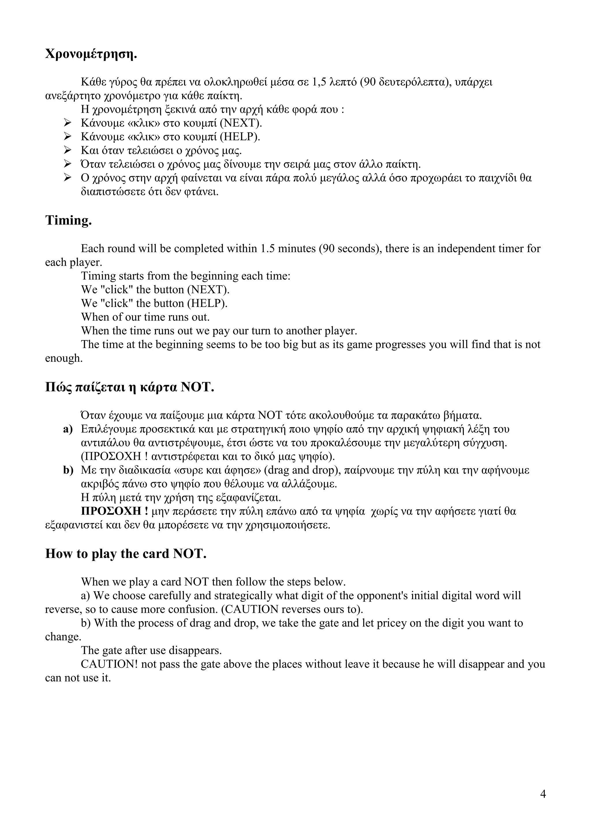 4
Χρονοµέτρηση.
Κάθε γύρος θα πρέπει να ολοκληρωθεί µέσα σε 1,5 λεπτό (90 δευτερόλεπτα), υπάρχει
ανεξάρτητο χρονόµετρο για κάθε παίκτη.
Η χρονοµέτρηση ξεκινά από την αρχή κάθε φορά που :
Κάνουµε «κλικ» στο κουµπί (NEXT).
Κάνουµε «κλικ» στο κουµπί (HELP).
Και όταν τελειώσει ο χρόνος µας.
Όταν τελειώσει ο χρόνος µας δίνουµε την σειρά µας στον άλλο παίκτη.
Ο χρόνος στην αρχή φαίνεται να είναι πάρα πολύ µεγάλος αλλά όσο προχωράει το παιχνίδι θα
διαπιστώσετε ότι δεν φτάνει.
Timing.
Each round will be completed within 1.5 minutes (90 seconds), there is an independent timer for
each player.
Timing starts from the beginning each time:
We "click" the button (NEXT).
We "click" the button (HELP).
When of our time runs out.
When the time runs out we pay our turn to another player.
The time at the beginning seems to be too big but as its game progresses you will find that is not
enough.
Πώς παίζεται η κάρτα NOT.
Όταν έχουµε να παίξουµε µια κάρτα NOT τότε ακολουθούµε τα παρακάτω βήµατα.
a) Επιλέγουµε προσεκτικά και µε στρατηγική ποιο ψηφίο από την αρχική ψηφιακή λέξη του
αντιπάλου θα αντιστρέψουµε, έτσι ώστε να του προκαλέσουµε την µεγαλύτερη σύγχυση.
(ΠΡΟΣΟΧΗ ! αντιστρέφεται και το δικό µας ψηφίο).
b) Με την διαδικασία «συρε και άφησε» (drag and drop), παίρνουµε την πύλη και την αφήνουµε
ακριβός πάνω στο ψηφίο που θέλουµε να αλλάξουµε.
Η πύλη µετά την χρήση της εξαφανίζεται.
ΠΡΟΣΟΧΗ ! µην περάσετε την πύλη επάνω από τα ψηφία χωρίς να την αφήσετε γιατί θα
εξαφανιστεί και δεν θα µπορέσετε να την χρησιµοποιήσετε.
How to play the card NOT.
When we play a card NOT then follow the steps below.
a) We choose carefully and strategically what digit of the opponent's initial digital word will
reverse, so to cause more confusion. (CAUTION reverses ours to).
b) With the process of drag and drop, we take the gate and let pricey on the digit you want to
change.
The gate after use disappears.
CAUTION! not pass the gate above the places without leave it because he will disappear and you
can not use it.
 