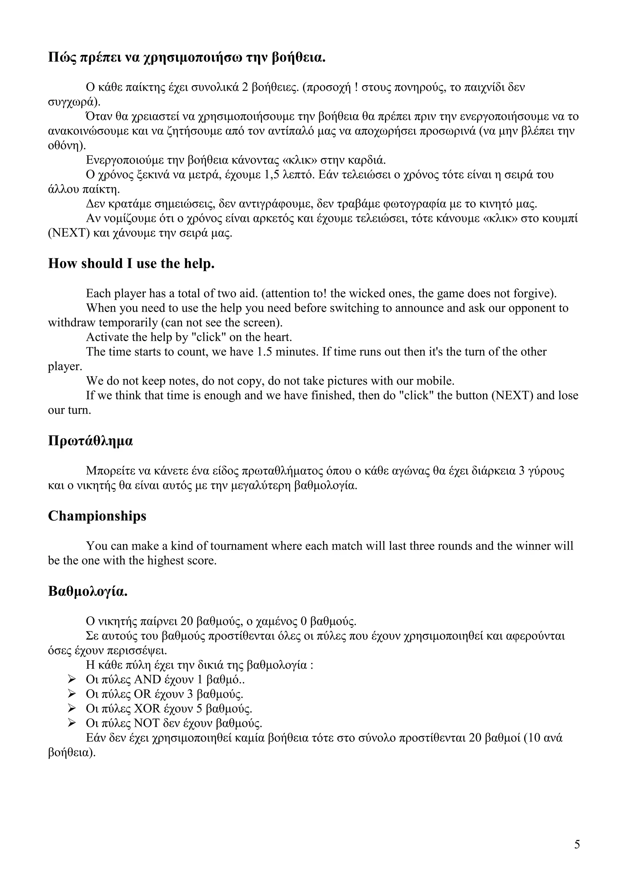 5
Πώς πρέπει να χρησιµοποιήσω την βοήθεια.
Ο κάθε παίκτης έχει συνολικά 2 βοήθειες. (προσοχή ! στους πονηρούς, το παιχνίδι δεν
συγχωρά).
Όταν θα χρειαστεί να χρησιµοποιήσουµε την βοήθεια θα πρέπει πριν την ενεργοποιήσουµε να το
ανακοινώσουµε και να ζητήσουµε από τον αντίπαλό µας να αποχωρήσει προσωρινά (να µην βλέπει την
οθόνη).
Ενεργοποιούµε την βοήθεια κάνοντας «κλικ» στην καρδιά.
Ο χρόνος ξεκινά να µετρά, έχουµε 1,5 λεπτό. Εάν τελειώσει ο χρόνος τότε είναι η σειρά του
άλλου παίκτη.
∆εν κρατάµε σηµειώσεις, δεν αντιγράφουµε, δεν τραβάµε φωτογραφία µε το κινητό µας.
Αν νοµίζουµε ότι ο χρόνος είναι αρκετός και έχουµε τελειώσει, τότε κάνουµε «κλικ» στο κουµπί
(NEXT) και χάνουµε την σειρά µας.
How should I use the help.
Each player has a total of two aid. (attention to! the wicked ones, the game does not forgive).
When you need to use the help you need before switching to announce and ask our opponent to
withdraw temporarily (can not see the screen).
Activate the help by "click" on the heart.
The time starts to count, we have 1.5 minutes. If time runs out then it's the turn of the other
player.
We do not keep notes, do not copy, do not take pictures with our mobile.
If we think that time is enough and we have finished, then do "click" the button (NEXT) and lose
our turn.
Πρωτάθληµα
Μπορείτε να κάνετε ένα είδος πρωταθλήµατος όπου ο κάθε αγώνας θα έχει διάρκεια 3 γύρους
και ο νικητής θα είναι αυτός µε την µεγαλύτερη βαθµολογία.
Championships
You can make a kind of tournament where each match will last three rounds and the winner will
be the one with the highest score.
Βαθµολογία.
Ο νικητής παίρνει 20 βαθµούς, ο χαµένος 0 βαθµούς.
Σε αυτούς του βαθµούς προστίθενται όλες οι πύλες που έχουν χρησιµοποιηθεί και αφερούνται
όσες έχουν περισσέψει.
Η κάθε πύλη έχει την δικιά της βαθµολογία :
Οι πύλες AND έχουν 1 βαθµό..
Οι πύλες OR έχουν 3 βαθµούς.
Οι πύλες XOR έχουν 5 βαθµούς.
Οι πύλες NOT δεν έχουν βαθµούς.
Εάν δεν έχει χρησιµοποιηθεί καµία βοήθεια τότε στο σύνολο προστίθενται 20 βαθµοί (10 ανά
βοήθεια).
 