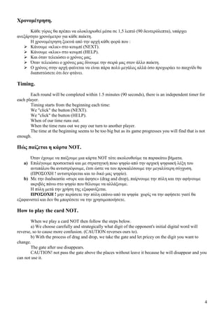 4
Χρονοµέτρηση.
Κάθε γύρος θα πρέπει να ολοκληρωθεί µέσα σε 1,5 λεπτό (90 δευτερόλεπτα), υπάρχει
ανεξάρτητο χρονόµετρο για κάθε παίκτη.
Η χρονοµέτρηση ξεκινά από την αρχή κάθε φορά που :
Κάνουµε «κλικ» στο κουµπί (NEXT).
Κάνουµε «κλικ» στο κουµπί (HELP).
Και όταν τελειώσει ο χρόνος µας.
Όταν τελειώσει ο χρόνος µας δίνουµε την σειρά µας στον άλλο παίκτη.
Ο χρόνος στην αρχή φαίνεται να είναι πάρα πολύ µεγάλος αλλά όσο προχωράει το παιχνίδι θα
διαπιστώσετε ότι δεν φτάνει.
Timing.
Each round will be completed within 1.5 minutes (90 seconds), there is an independent timer for
each player.
Timing starts from the beginning each time:
We "click" the button (NEXT).
We "click" the button (HELP).
When of our time runs out.
When the time runs out we pay our turn to another player.
The time at the beginning seems to be too big but as its game progresses you will find that is not
enough.
Πώς παίζεται η κάρτα NOT.
Όταν έχουµε να παίξουµε µια κάρτα NOT τότε ακολουθούµε τα παρακάτω βήµατα.
a) Επιλέγουµε προσεκτικά και µε στρατηγική ποιο ψηφίο από την αρχική ψηφιακή λέξη του
αντιπάλου θα αντιστρέψουµε, έτσι ώστε να του προκαλέσουµε την µεγαλύτερη σύγχυση.
(ΠΡΟΣΟΧΗ ! αντιστρέφεται και το δικό µας ψηφίο).
b) Με την διαδικασία «συρε και άφησε» (drag and drop), παίρνουµε την πύλη και την αφήνουµε
ακριβός πάνω στο ψηφίο που θέλουµε να αλλάξουµε.
Η πύλη µετά την χρήση της εξαφανίζεται.
ΠΡΟΣΟΧΗ ! µην περάσετε την πύλη επάνω από τα ψηφία χωρίς να την αφήσετε γιατί θα
εξαφανιστεί και δεν θα µπορέσετε να την χρησιµοποιήσετε.
How to play the card NOT.
When we play a card NOT then follow the steps below.
a) We choose carefully and strategically what digit of the opponent's initial digital word will
reverse, so to cause more confusion. (CAUTION reverses ours to).
b) With the process of drag and drop, we take the gate and let pricey on the digit you want to
change.
The gate after use disappears.
CAUTION! not pass the gate above the places without leave it because he will disappear and you
can not use it.
 