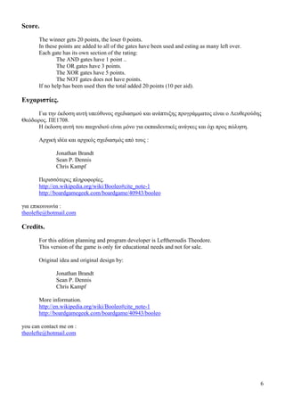 6
Score.
The winner gets 20 points, the loser 0 points.
In these points are added to all of the gates have been used and esting as many left over.
Each gate has its own section of the rating:
The AND gates have 1 point ..
The OR gates have 3 points.
The XOR gates have 5 points.
The NOT gates does not have points.
If no help has been used then the total added 20 points (10 per aid).
Ευχαριστίες.
Για την έκδοση αυτή υπεύθυνος σχεδιασµού και ανάπτυξης προγράµµατος είναι ο Λευθερούδης
Θεόδωρος. ΠΕ1708.
Η έκδοση αυτή του παιχνιδιού είναι µόνο για εκπαιδευτικές ανάγκες και όχι προς πώληση.
Αρχική ιδέα και αρχικός σχεδιασµός από τους :
Jonathan Brandt
Sean P. Dennis
Chris Kampf
Περισσότερες πληροφορίες.
http://en.wikipedia.org/wiki/Booleo#cite_note-1
http://boardgamegeek.com/boardgame/40943/booleo
για επικοινωνία :
theolefte@hotmail.com
Credits.
For this edition planning and program developer is Leftheroudis Theodore.
This version of the game is only for educational needs and not for sale.
Original idea and original design by:
Jonathan Brandt
Sean P. Dennis
Chris Kampf
More information.
http://en.wikipedia.org/wiki/Booleo#cite_note-1
http://boardgamegeek.com/boardgame/40943/booleo
you can contact me on :
theolefte@hotmail.com
 