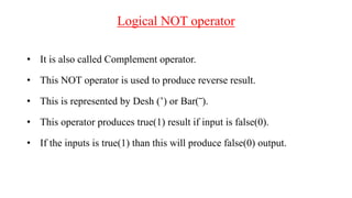 Logical NOT operator
• It is also called Complement operator.
• This NOT operator is used to produce reverse result.
• This is represented by Desh (’) or Bar(‾).
• This operator produces true(1) result if input is false(0).
• If the inputs is true(1) than this will produce false(0) output.
 