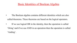 Basic Identities of Boolean Algebra
• The Boolean algebra contains different identities which are also
called theorems. These theorems are based on the logical operators.
• If we use logical OR in the identity, then the operation is called
‘Oring’ and if we use AND in an operation then the operation is called
‘Anding’.
 