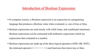 Introduction of Boolean Expression:
 In computer science, a Boolean expression is an expression in a programing
language that produces a Boolean value when evaluated i.e. one of true or false.
 Boolean expressions are used mostly with while loops, and conditional statements.
Boolean expressions can be contrasted with arithmetic expressions which are
expressions that evaluated to a number.
 Boolean expressions are made up of the three logical operators (AND, OR, NOT),
the relational operator (> >= < = = <>) and functions that return true or false.
 