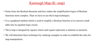 Karnough Map (K- map)
• Some times the Boolean theorems and laws makes the simplification logics of Boolean
functions more complex. Than we have to use the k-map techniques.
• It is a graphical method which is used to simplify a Boolean function or to convert a truth
table into its equalent logic circuit.
• The k-map is designed by squares where each square represents a minterm or maxterm.
• We will determine these techniques by studying examples in order to establish the rules for
map manipulation.
 