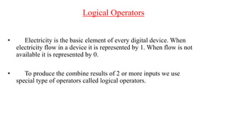 Logical Operators
• Electricity is the basic element of every digital device. When
electricity flow in a device it is represented by 1. When flow is not
available it is represented by 0.
• To produce the combine results of 2 or more inputs we use
special type of operators called logical operators.
 
