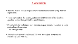 Conclusion
• We have studied and developed several techniques for simplifying Boolean
expressions.
• These are based on the axioms, definitions and theorems of the Boolean
Algebra, applied through the Boolean Calculus.
• Powerful tabular techniques have been developed for rapid reduction to some
minimal cost forms using
• Karnaugh maps
• An even more powerful technique has been developed by Quine and
McCluskey (and Petrick).
 