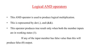 Logical AND operators
• This AND operator is used to produce logical multiplication.
• This is represented by dot (.), and (&&).
• This operator produces true result only when both the member inputs
are in working states (1).
If any of the input member has false value than this will
produce false (0) output.
 