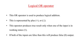Logical OR operator
• This OR operator is used to produce logical addition.
• This is represented by plus (+), or (| |).
• This operator produces true result only when one of the input is in
working states (1).
• If both of the inputs are false than this will produce false (0) output.
 