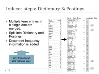 Indexer steps: Dictionary & Postings
 Multiple term entries in
a single doc are
merged.
 Split into Dictionary and
Postings
 Document frequency
information is added.
Why frequency?
Will discuss later.
Sec. 1.2
16
 