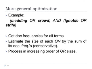 More general optimization
 Example:
(madding OR crowd) AND (ignoble OR
strife)
 Get doc frequencies for all terms.
 Estimate the size of each OR by the sum of
its doc. freq.’s (conservative).
 Process in increasing order of OR sizes.
26
Sec. 1.3
 