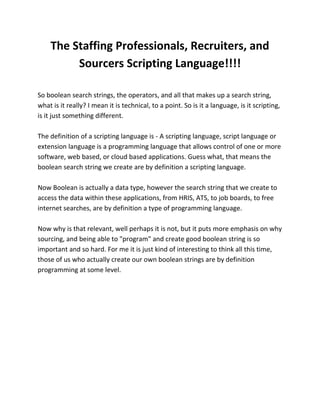 The Staffing Professionals, Recruiters, and
Sourcers Scripting Language!!!!
So boolean search strings, the operators, and all that makes up a search string,
what is it really? I mean it is technical, to a point. So is it a language, is it scripting,
is it just something different.
The definition of a scripting language is - A scripting language, script language or
extension language is a programming language that allows control of one or more
software, web based, or cloud based applications. Guess what, that means the
boolean search string we create are by definition a scripting language.
Now Boolean is actually a data type, however the search string that we create to
access the data within these applications, from HRIS, ATS, to job boards, to free
internet searches, are by definition a type of programming language.
Now why is that relevant, well perhaps it is not, but it puts more emphasis on why
sourcing, and being able to "program" and create good boolean string is so
important and so hard. For me it is just kind of interesting to think all this time,
those of us who actually create our own boolean strings are by definition
programming at some level.
 