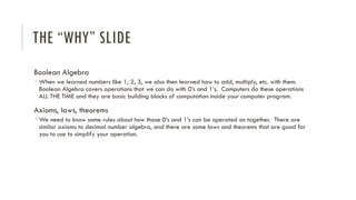 THE “WHY” SLIDE
Boolean Algebra
 When we learned numbers like 1, 2, 3, we also then learned how to add, multiply, etc. with them.
Boolean Algebra covers operations that we can do with 0’s and 1’s. Computers do these operations
ALL THE TIME and they are basic building blocks of computation inside your computer program.
Axioms, laws, theorems
 We need to know some rules about how those 0’s and 1’s can be operated on together. There are
similar axioms to decimal number algebra, and there are some laws and theorems that are good for
you to use to simplify your operation.
 