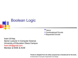 Boolean Logic 
 Basics 
 Combinational Circuits 
 Sequential Circuits 
Inam Ul-Haq 
Senior Lecturer in Computer Science 
University of Education Okara Campus 
Inam.bth@gmail.com 
Member at IEEE & ACM 
Thanks to Adapted from the slides prepared by S. Dandamudi for the book, 
Fundamentals of Computer Organization and Design. 
 