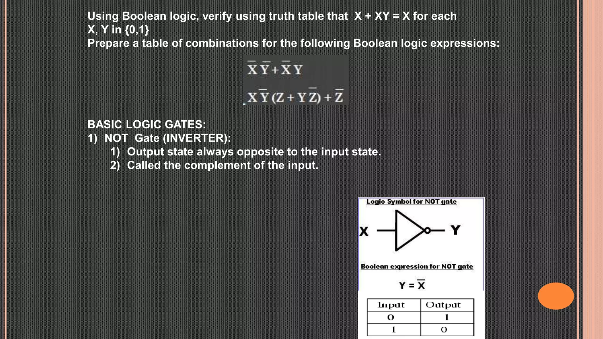 Using Boolean logic, verify using truth table that X + XY = X for each
X, Y in {0,1}
Prepare a table of combinations for the following Boolean logic expressions:
BASIC LOGIC GATES:
1) NOT Gate (INVERTER):
1) Output state always opposite to the input state.
2) Called the complement of the input.
 
