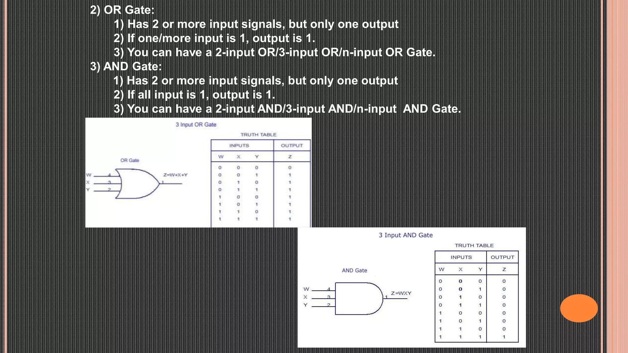 2) OR Gate:
1) Has 2 or more input signals, but only one output
2) If one/more input is 1, output is 1.
3) You can have a 2-input OR/3-input OR/n-input OR Gate.
3) AND Gate:
1) Has 2 or more input signals, but only one output
2) If all input is 1, output is 1.
3) You can have a 2-input AND/3-input AND/n-input AND Gate.
 