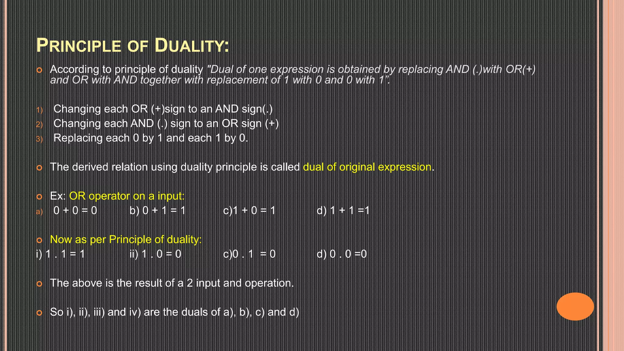 PRINCIPLE OF DUALITY:
 According to principle of duality "Dual of one expression is obtained by replacing AND (.)with OR(+)
and OR with AND together with replacement of 1 with 0 and 0 with 1”.
1) Changing each OR (+)sign to an AND sign(.)
2) Changing each AND (.) sign to an OR sign (+)
3) Replacing each 0 by 1 and each 1 by 0.
 The derived relation using duality principle is called dual of original expression.
 Ex: OR operator on a input:
a) 0 + 0 = 0 b) 0 + 1 = 1 c)1 + 0 = 1 d) 1 + 1 =1
 Now as per Principle of duality:
i) 1 . 1 = 1 ii) 1 . 0 = 0 c)0 . 1 = 0 d) 0 . 0 =0
 The above is the result of a 2 input and operation.
 So i), ii), iii) and iv) are the duals of a), b), c) and d)
 
