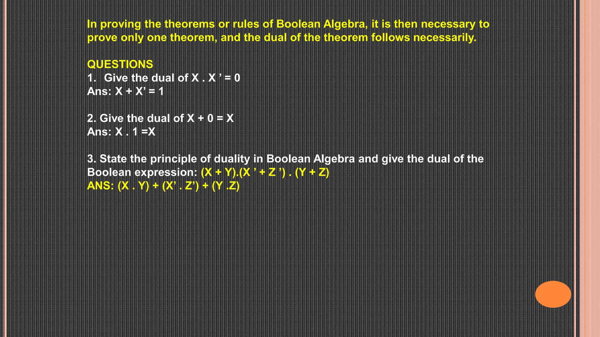 In proving the theorems or rules of Boolean Algebra, it is then necessary to
prove only one theorem, and the dual of the theorem follows necessarily.
QUESTIONS
1. Give the dual of X . X ’ = 0
Ans: X + X’ = 1
2. Give the dual of X + 0 = X
Ans: X . 1 =X
3. State the principle of duality in Boolean Algebra and give the dual of the
Boolean expression: (X + Y).(X ’ + Z ’) . (Y + Z)
ANS: (X . Y) + (X’ . Z’) + (Y .Z)
 