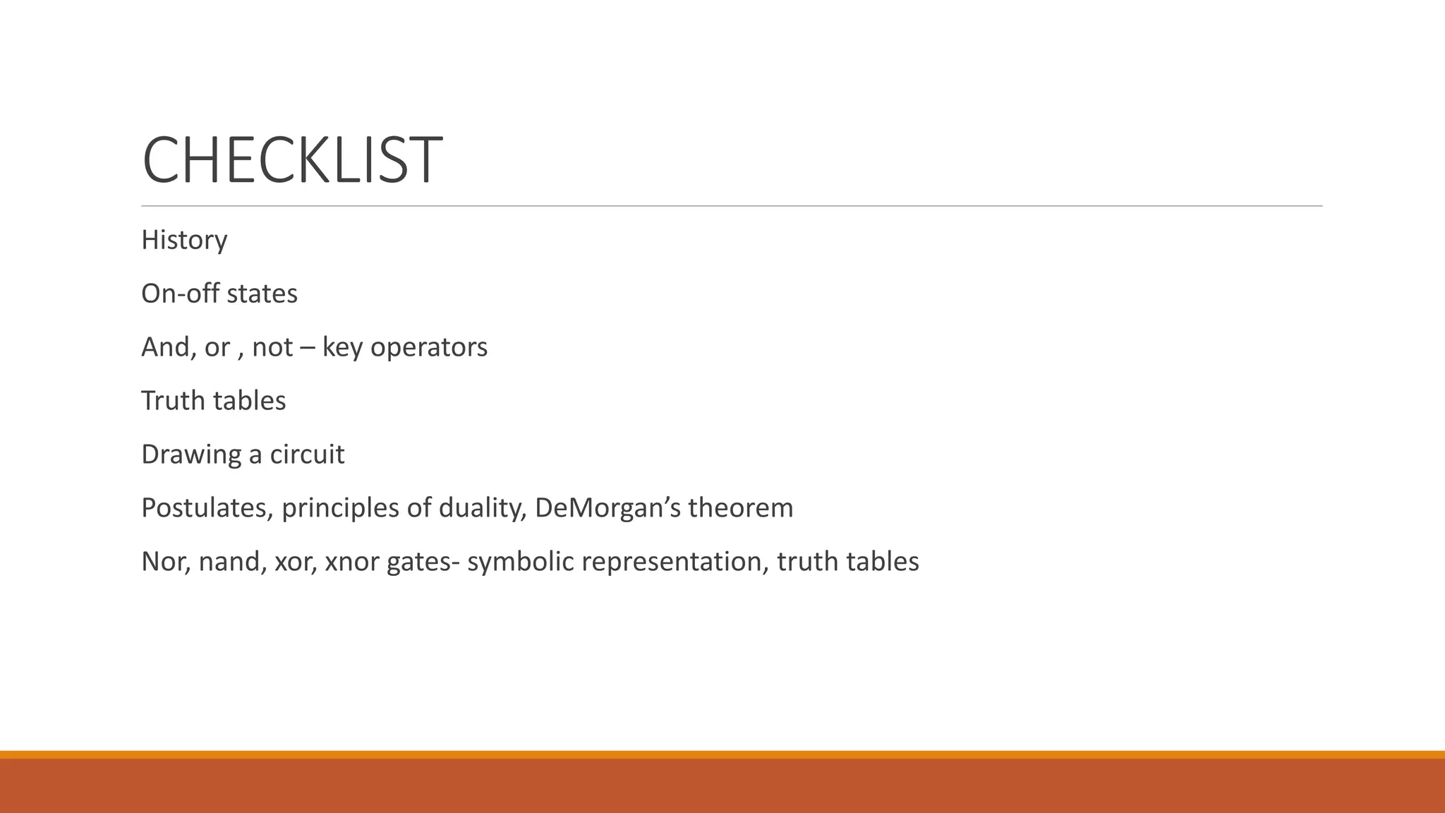 CHECKLIST
History
On-off states
And, or , not – key operators
Truth tables
Drawing a circuit
Postulates, principles of duality, DeMorgan’s theorem
Nor, nand, xor, xnor gates- symbolic representation, truth tables
 
