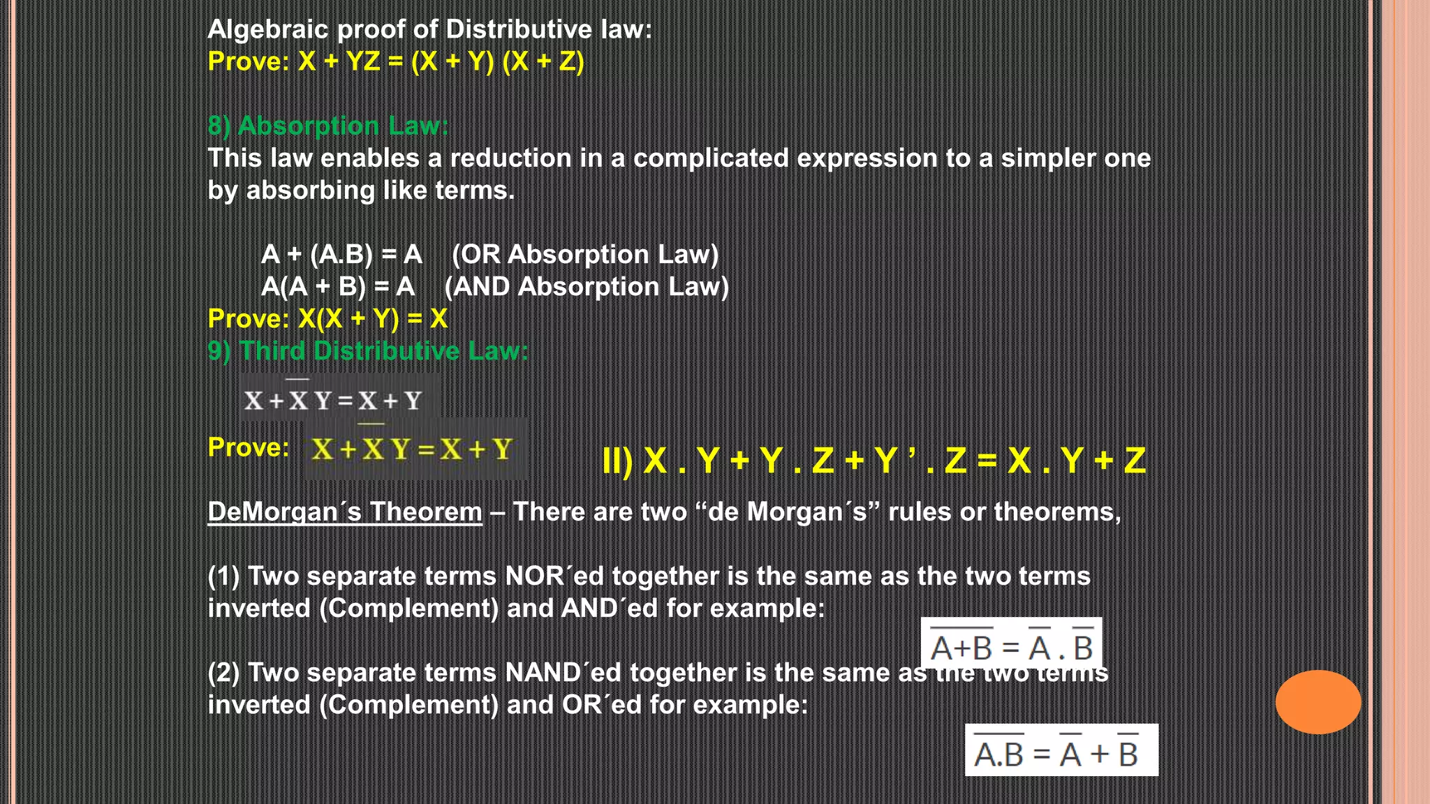 Algebraic proof of Distributive law:
Prove: X + YZ = (X + Y) (X + Z)
8) Absorption Law:
This law enables a reduction in a complicated expression to a simpler one
by absorbing like terms.
A + (A.B) = A (OR Absorption Law)
A(A + B) = A (AND Absorption Law)
Prove: X(X + Y) = X
9) Third Distributive Law:
Prove:
DeMorgan´s Theorem – There are two “de Morgan´s” rules or theorems,
(1) Two separate terms NOR´ed together is the same as the two terms
inverted (Complement) and AND´ed for example:
(2) Two separate terms NAND´ed together is the same as the two terms
inverted (Complement) and OR´ed for example:
II) X . Y + Y . Z + Y ’ . Z = X . Y + Z
 