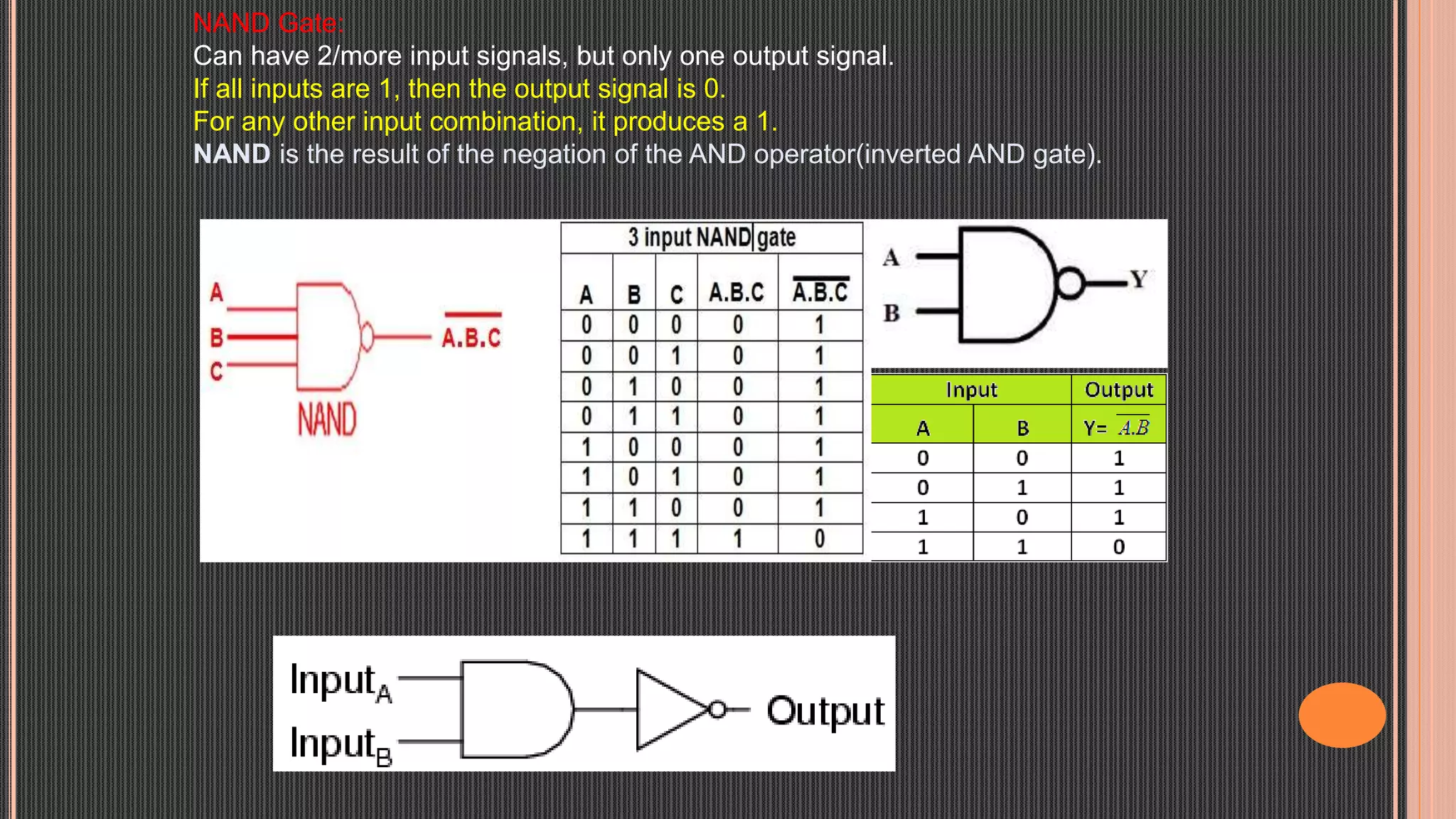 NAND Gate:
Can have 2/more input signals, but only one output signal.
If all inputs are 1, then the output signal is 0.
For any other input combination, it produces a 1.
NAND is the result of the negation of the AND operator(inverted AND gate).
 