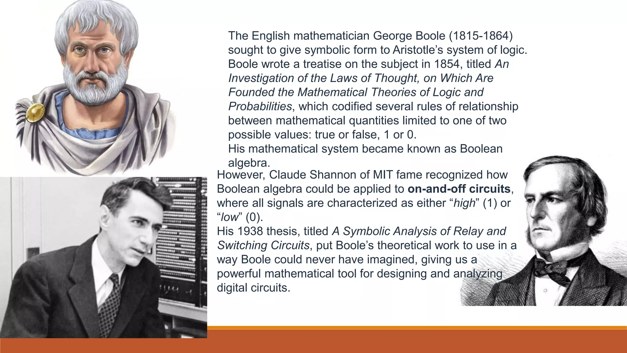 The English mathematician George Boole (1815-1864)
sought to give symbolic form to Aristotle’s system of logic.
Boole wrote a treatise on the subject in 1854, titled An
Investigation of the Laws of Thought, on Which Are
Founded the Mathematical Theories of Logic and
Probabilities, which codified several rules of relationship
between mathematical quantities limited to one of two
possible values: true or false, 1 or 0.
His mathematical system became known as Boolean
algebra.
However, Claude Shannon of MIT fame recognized how
Boolean algebra could be applied to on-and-off circuits,
where all signals are characterized as either “high” (1) or
“low” (0).
His 1938 thesis, titled A Symbolic Analysis of Relay and
Switching Circuits, put Boole’s theoretical work to use in a
way Boole could never have imagined, giving us a
powerful mathematical tool for designing and analyzing
digital circuits.
 