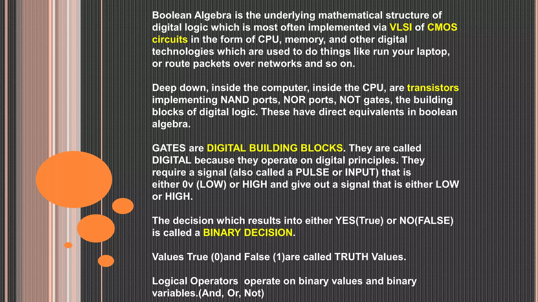 Boolean Algebra is the underlying mathematical structure of
digital logic which is most often implemented via VLSI of CMOS
circuits in the form of CPU, memory, and other digital
technologies which are used to do things like run your laptop,
or route packets over networks and so on.
Deep down, inside the computer, inside the CPU, are transistors
implementing NAND ports, NOR ports, NOT gates, the building
blocks of digital logic. These have direct equivalents in boolean
algebra.
GATES are DIGITAL BUILDING BLOCKS. They are called
DIGITAL because they operate on digital principles. They
require a signal (also called a PULSE or INPUT) that is
either 0v (LOW) or HIGH and give out a signal that is either LOW
or HIGH.
The decision which results into either YES(True) or NO(FALSE)
is called a BINARY DECISION.
Values True (0)and False (1)are called TRUTH Values.
Logical Operators operate on binary values and binary
variables.(And, Or, Not)
 