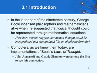 3
3.1 Introduction
• In the latter part of the nineteenth century, George
Boole incensed philosophers and mathematicians
alike when he suggested that logical thought could
be represented through mathematical equations.
– How dare anyone suggest that human thought could be
encapsulated and manipulated like an algebraic formula?
• Computers, as we know them today, are
implementations of Boole’s Laws of Thought.
– John Atanasoff and Claude Shannon were among the first
to see this connection.
 