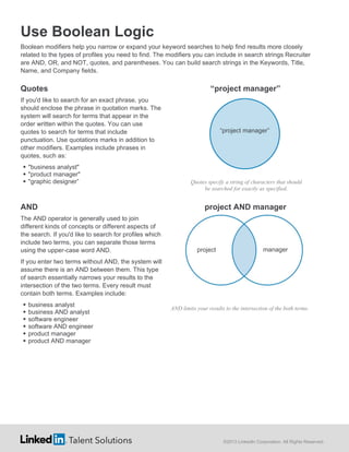 Use Boolean Logic
Boolean modifiers help you narrow or expand your keyword searches to help find results more closely
related to the types of profiles you need to find. The modifiers you can include in search strings Recruiter
are AND, OR, and NOT, quotes, and parentheses. You can build search strings in the Keywords, Title,
Name, and Company fields.

Quotes

“project manager”

If you'd like to search for an exact phrase, you
should enclose the phrase in quotation marks. The
system will search for terms that appear in the
order written within the quotes. You can use
quotes to search for terms that include
punctuation. Use quotations marks in addition to
other modifiers. Examples include phrases in
quotes, such as:
 "business analyst"
 "product manager"
 "graphic designer”

AND
The AND operator is generally used to join
different kinds of concepts or different aspects of
the search. If you'd like to search for profiles which
include two terms, you can separate those terms
using the upper-case word AND.

“project manager”

Quotes specify a string of characters that should
be searched for exactly as specified.

project AND manager

project

manager

If you enter two terms without AND, the system will
assume there is an AND between them. This type
of search essentially narrows your results to the
intersection of the two terms. Every result must
contain both terms. Examples include:







business analyst
business AND analyst
software engineer
software AND engineer
product manager
product AND manager

AND limits your results to the intersection of the both terms.

©2013 LinkedIn Corporation. All Rights Reserved.

 