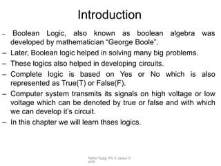 Neha Tyagi, KV 5 Jaipur II
shift
Introduction
– Boolean Logic, also known as boolean algebra was
developed by mathematician “George Boole”.
– Later, Boolean logic helped in solving many big problems.
– These logics also helped in developing circuits.
– Complete logic is based on Yes or No which is also
represented as True(T) or False(F).
– Computer system transmits its signals on high voltage or low
voltage which can be denoted by true or false and with which
we can develop it’s circuit.
– In this chapter we will learn thses logics.
 
