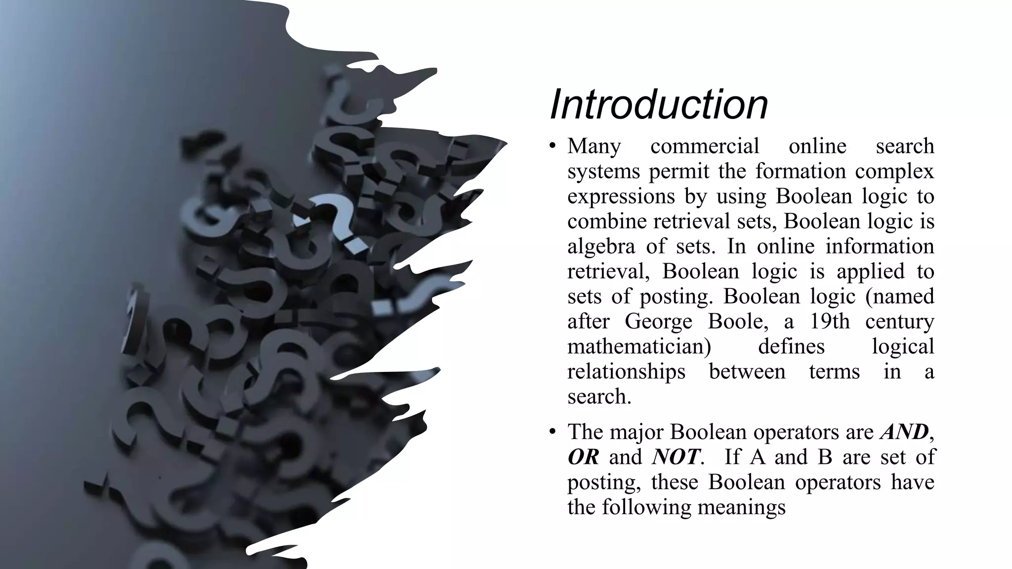 Introduction
• Many commercial online search
systems permit the formation complex
expressions by using Boolean logic to
combine retrieval sets, Boolean logic is
algebra of sets. In online information
retrieval, Boolean logic is applied to
sets of posting. Boolean logic (named
after George Boole, a 19th century
mathematician) defines logical
relationships between terms in a
search.
• The major Boolean operators are AND,
OR and NOT. If A and B are set of
posting, these Boolean operators have
the following meanings
 