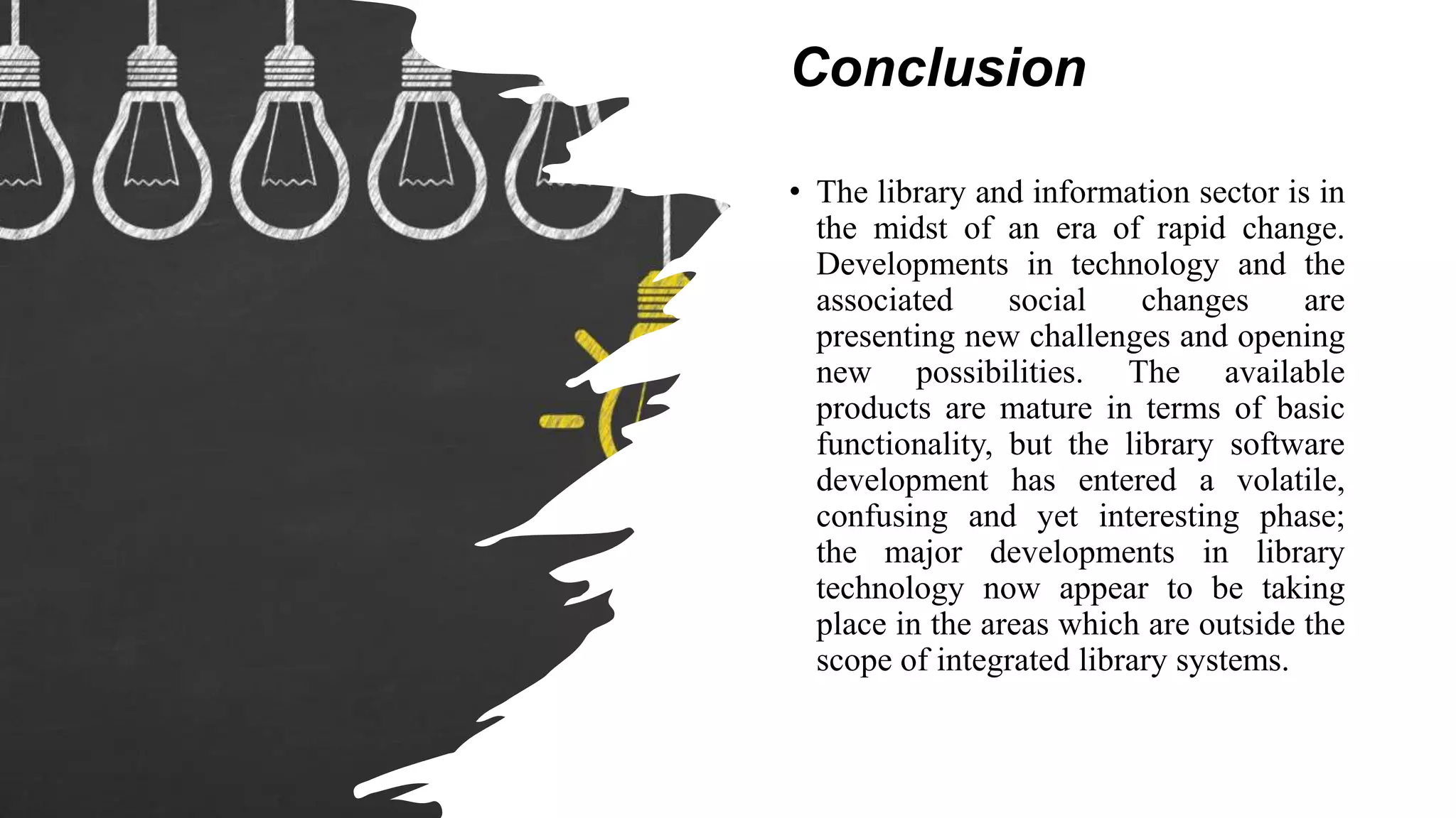 Conclusion
• The library and information sector is in
the midst of an era of rapid change.
Developments in technology and the
associated social changes are
presenting new challenges and opening
new possibilities. The available
products are mature in terms of basic
functionality, but the library software
development has entered a volatile,
confusing and yet interesting phase;
the major developments in library
technology now appear to be taking
place in the areas which are outside the
scope of integrated library systems.
 