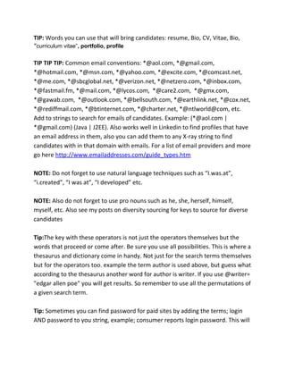 TIP: Words you can use that will bring candidates: resume, Bio, CV, Vitae, Bio,
“curriculum vitae”, portfolio, profile
TIP TIP TIP: Common email conventions: *@aol.com, *@gmail.com,
*@hotmail.com, *@msn.com, *@yahoo.com, *@excite.com, *@comcast.net,
*@me.com, *@sbcglobal.net, *@verizon.net, *@netzero.com, *@inbox.com,
*@fastmail.fm, *@mail.com, *@lycos.com, *@care2.com, *@gmx.com,
*@gawab.com, *@outlook.com, *@bellsouth.com, *@earthlink.net, *@cox.net,
*@rediffmail.com, *@btinternet.com, *@charter.net, *@ntlworld@com, etc.
Add to strings to search for emails of candidates. Example: (*@aol.com |
*@gmail.com) (Java | J2EE). Also works well in Linkedin to find profiles that have
an email address in them, also you can add them to any X-ray string to find
candidates with in that domain with emails. For a list of email providers and more
go here http://www.emailaddresses.com/guide_types.htm
NOTE: Do not forget to use natural language techniques such as “I.was.at”,
“i.created”, “I was at”, “I developed” etc.
NOTE: Also do not forget to use pro nouns such as he, she, herself, himself,
myself, etc. Also see my posts on diversity sourcing for keys to source for diverse
candidates
Tip:The key with these operators is not just the operators themselves but the
words that proceed or come after. Be sure you use all possibilities. This is where a
thesaurus and dictionary come in handy. Not just for the search terms themselves
but for the operators too. example the term author is used above, but guess what
according to the thesaurus another word for author is writer. If you use @writer=
"edgar allen poe" you will get results. So remember to use all the permutations of
a given search term.
Tip: Sometimes you can find password for paid sites by adding the terms; login
AND password to you string, example; consumer reports login password. This will
 