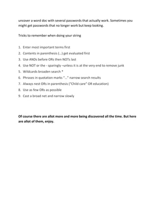 uncover a word doc with several passwords that actually work. Sometimes you
might get passwords that no longer work but keep looking.
Tricks to remember when doing your string
1. Enter most important terms first
2. Contents in parenthesis (…) get evaluated first
3. Use ANDs before ORs then NOTs last
4. Use NOT or the - sparingly –unless it is at the very end to remove junk
5. Wildcards broaden search *
6. Phrases in quotation marks “…” narrow search results
7. Always nest ORs in parenthesis (“Child care” OR education)
8. Use as few ORs as possible
9. Cast a broad net and narrow slowly
Of course there are allot more and more being discovered all the time. But here
are allot of them, enjoy.
 
