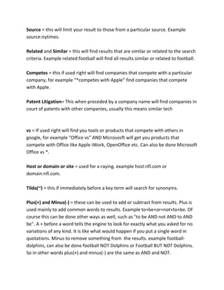 Source = this will limit your result to those from a particular source. Example
source:nytimes.
Related and Similar = this will find results that are similar or related to the search
criteria. Example related:football will find all results similar or related to football.
Competes = this if used right will find companies that compete with a particular
company, for example “*competes with Apple” find companies that compete
with Apple.
Patent Litigation= This when preceded by a company name will find companies in
court of patents with other companies, usually this means similar tech
vs = If used right will find you tools or products that compete with others in
google, for example “Office vs” AND Micrososft will get you products that
compete with Office like Apple iWork, OpenOffice etc. Can also be done Microsoft
Office vs *.
Host or domain or site = used for x-raying. example host:nfl.com or
domain:nfl.com.
Tilda(~) = this if immediately before a key term will search for synonyms.
Plus(+) and Minus(-) = these can be used to add or subtract from results. Plus is
used mainly to add common words to results. Example to+be+or+not+to+be. Of
course this can be done other ways as well, such as "to be AND not AND to AND
be". A + before a word tells the engine to look for exactly what you asked for no
variations of any kind. It is like what would happen if you put a single word in
quotations. Minus to remove something from the results. example football-
dolphins, can also be done football NOT Dolphins or Football BUT NOT Dolphins.
So in other words plus(+) and minus(-) are the same as AND and NOT.
 