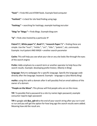 “feed:” = Finds RSS and ATOM feeds. Example feed:computer
“hasfeed:” = is best for site feed finding using tags
“hashtag:” = searching for hashtags, example hashtag:recruiter
“blog:”or “blogs:” = Finds Blogs. Example blog:com
“ip” = finds sites hosted by a particular IP
Patent”s”, White paper”s”, Book”s”, “research Paper:”s” = finding these are
simple. Use the “inurl:”, “intitle:”, “url:”, “title:”, “patent:”, etc..commands.
Example: inurl:patent AND XXX(X = another search parameter
Cache: This will help you see what your site or any site looks like through the eyes
of the search engine
Prefer: Adds emphasis to a search term or another operator to help focus the
search results. Example: developing prefer:history (Mainly in Bing)
language: Returns webpages for a specific language. Specify the language code
directly after the language: keyword. Example - language:ru (also Mainly Bing)
mailto: using this with a domain after it will possibly find an email address of the
owner of a domain.
“People on the Move”: This phrase will find people who are on the move.
TIP: To possibly find a password to a site try names login password, example
consumer reports login password
TIP:In google add &as_qdr=d to the end of your search string after you run it and
re run and you will get the option for how long ago the search results were added.
Meaning how old the result are.
 