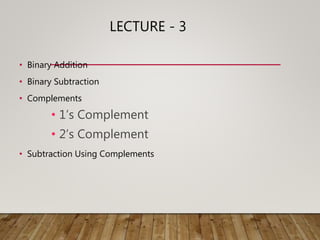LECTURE - 3
• Binary Addition
• Binary Subtraction
• Complements
• 1’s Complement
• 2’s Complement
• Subtraction Using Complements
 