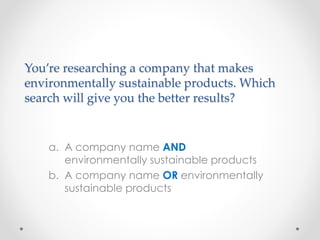 You’re researching a company that makes
environmentally sustainable products. Which
search will give you the better results?
a. A company name AND
environmentally sustainable products
b. A company name OR environmentally
sustainable products
 