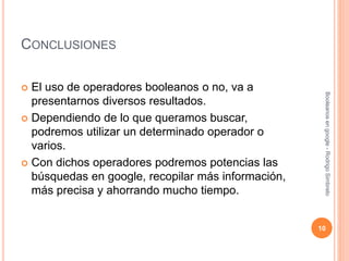 CONCLUSIONES
 El uso de operadores booleanos o no, va a
presentarnos diversos resultados.
 Dependiendo de lo que queramos buscar,
podremos utilizar un determinado operador o
varios.
 Con dichos operadores podremos potencias las
búsquedas en google, recopilar más información,
más precisa y ahorrando mucho tiempo.
Booleanosengoogle-RodrigoSimbrelo
10
 