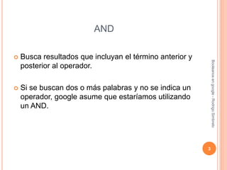 AND
 Busca resultados que incluyan el término anterior y
posterior al operador.
 Si se buscan dos o más palabras y no se indica un
operador, google asume que estaríamos utilizando
un AND.
3
Booleanosengoogle-RodrigoSimbrelo
 