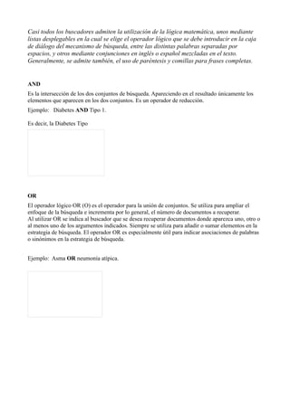 Casi todos los buscadores admiten la utilización de la lógica matemática, unos mediante
listas desplegables en la cual se elige el operador lógico que se debe introducir en la caja
de diálogo del mecanismo de búsqueda, entre las distintas palabras separadas por
espacios, y otros mediante conjunciones en inglés o español mezcladas en el texto.
Generalmente, se admite también, el uso de paréntesis y comillas para frases completas.


AND
Es la intersección de los dos conjuntos de búsqueda. Apareciendo en el resultado únicamente los
elementos que aparecen en los dos conjuntos. Es un operador de reducción.
Ejemplo: Diabetes AND Tipo 1.

Es decir, la Diabetes Tipo




OR
El operador lógico OR (O) es el operador para la unión de conjuntos. Se utiliza para ampliar el
enfoque de la búsqueda e incrementa por lo general, el número de documentos a recuperar.
Al utilizar OR se indica al buscador que se desea recuperar documentos donde aparezca uno, otro o
al menos uno de los argumentos indicados. Siempre se utiliza para añadir o sumar elementos en la
estrategia de búsqueda. El operador OR es especialmente útil para indicar asociaciones de palabras
o sinónimos en la estrategia de búsqueda.


Ejemplo: Asma OR neumonía atípica.
 