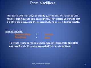 There are number of ways to modify query terms. These can be very
valuable techniques to you as a searcher. They enable you first to cast
a fairly broad query, and then successively hone in on desired results.
http://researchersecrets.com 6
Term Modifiers
Modifiers include:
Quotation Marks
Parentheses
• asterisks
• tildes
To create strong or robust queries, you can incorporate operators
and modifiers to the query syntax but their use is optional.
 