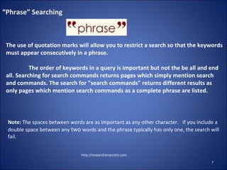 http://researchersecrets.com
7
“Phrase” Searching
The use of quotation marks will allow you to restrict a search so that the keywords
must appear consecutively in a phrase.
The order of keywords in a query is important but not the be all and end
all. Searching for search commands returns pages which simply mention search
and commands. The search for "search commands" returns different results as
only pages which mention search commands as a complete phrase are listed.
Note: The spaces between words are as important as any other character. If you include a
double space between any two words and the phrase typically has only one, the search will
fail.
 
