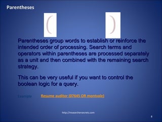 http://researchersecrets.com
8
Parentheses
Parentheses group words to establish or reinforce theParentheses group words to establish or reinforce the
intended order of processing. Search terms andintended order of processing. Search terms and
operators within parentheses are processed separatelyoperators within parentheses are processed separately
as a unit and then combined with the remaining searchas a unit and then combined with the remaining search
strategy.strategy.
This can be very useful if you want to control theThis can be very useful if you want to control the
booleanboolean logic for a query.logic for a query.
Example Resume auditor (07645 OR montvale)
 
