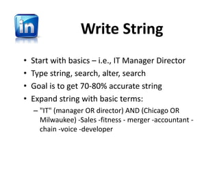 Write String
•   Start with basics – i.e., IT Manager Director
•   Type string, search, alter, search
•   Goal is to get 70‐80% accurate string
•   Expand string with basic terms:  
    – "IT" (manager OR director) AND (Chicago OR 
      Milwaukee) ‐Sales ‐fitness ‐ merger ‐accountant ‐
      chain ‐voice ‐developer
 