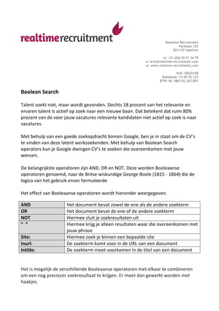 Realtime Recruitment
                                                                                                                Parklaan 125
                                                                                                            2011 KT Haarlem

                                                                                                     m: +31 (0)6 20 51 34 79
                                                                                         e: britt@realtime-recruitment.com
                                                                                         w: www.realtime-recruitment.com

                                                                                                             KvK: 50525158
                                                                                                    Rabobank: 14.59.55.133
                                                                                                   BTW: NL 1867.92.347.B01


Boolean	
  Search	
  
	
  
Talent	
  zoekt	
  niet,	
  maar	
  wordt	
  gevonden.	
  Slechts	
  18	
  procent	
  van	
  het	
  relevante	
  en	
  
ervaren	
  talent	
  is	
  actief	
  op	
  zoek	
  naar	
  een	
  nieuwe	
  baan.	
  Dat	
  betekent	
  dat	
  ruim	
  80%	
  
procent	
  van	
  de	
  voor	
  jouw	
  vacatures	
  relevante	
  kandidaten	
  niet	
  actief	
  op	
  zoek	
  is	
  naar	
  
vacatures.	
  
	
  
Met	
  behulp	
  van	
  een	
  goede	
  zoekopdracht	
  binnen	
  Google,	
  ben	
  je	
  in	
  staat	
  om	
  de	
  CV’s	
  
te	
  vinden	
  van	
  deze	
  latent	
  werkzoekenden.	
  Met	
  behulp	
  van	
  Boolean	
  Search	
  
operators	
  kun	
  je	
  Google	
  dwingen	
  CV’s	
  te	
  zoeken	
  die	
  overeenkomen	
  met	
  jouw	
  
wensen.	
  
	
  
De	
  belangrijkste	
  operatoren	
  zijn	
  AND,	
  OR	
  en	
  NOT.	
  Deze	
  worden	
  Booleaanse	
  
operatoren	
  genoemd,	
  naar	
  de	
  Britse	
  wiskundige	
  George	
  Boole	
  (1815	
  -­‐	
  1864)	
  die	
  de	
  
logica	
  van	
  het	
  gebruik	
  ervan	
  formuleerde	
  
	
  
Het	
  effect	
  van	
  Booleaanse	
  operatoren	
  wordt	
  hieronder	
  weergegeven.	
  

AND	
                        	
   Het	
  document	
  bevat	
  zowel	
  de	
  ene	
  als	
  de	
  andere	
  zoekterm	
  
OR	
                              Het	
  document	
  bevat	
  de	
  ene	
  of	
  de	
  andere	
  zoekterm	
  
NOT	
                             Hiermee	
  sluit	
  je	
  zoekresultaten	
  uit	
  
“	
  	
  “	
                      Hiermee	
  krijg	
  je	
  alleen	
  resultaten	
  waar	
  die	
  overeenkomen	
  met	
  
                                  jouw	
  phrase	
  
Site:	
                           Hiermee	
  zoek	
  je	
  binnen	
  een	
  bepaalde	
  site	
  
Inurl:	
                          De	
  zoekterm	
  komt	
  voor	
  in	
  de	
  URL	
  van	
  een	
  document	
  
Intitle:	
                        De	
  zoekterm	
  moet	
  voorkomen	
  in	
  de	
  titel	
  van	
  een	
  document	
  
	
  
	
  
Het	
  is	
  mogelijk	
  de	
  verschillende	
  Booleaanse	
  operatoren	
  met	
  elkaar	
  te	
  combineren	
  
om	
  een	
  nog	
  preciezer	
  zoekresultaat	
  te	
  krijgen.	
  Er	
  moet	
  dan	
  gewerkt	
  worden	
  met	
  
haakjes.	
  
 