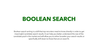 BOOLEAN SEARCH
Boolean search writing is a skill that top recruiters need to know directly in order to get
meaningful candidate search results. It can help you better understand the size of the
candidate pool in the market and will allow you to either broaden your search results or
speciﬁcally drill down to those that are an exact ﬁt.
 