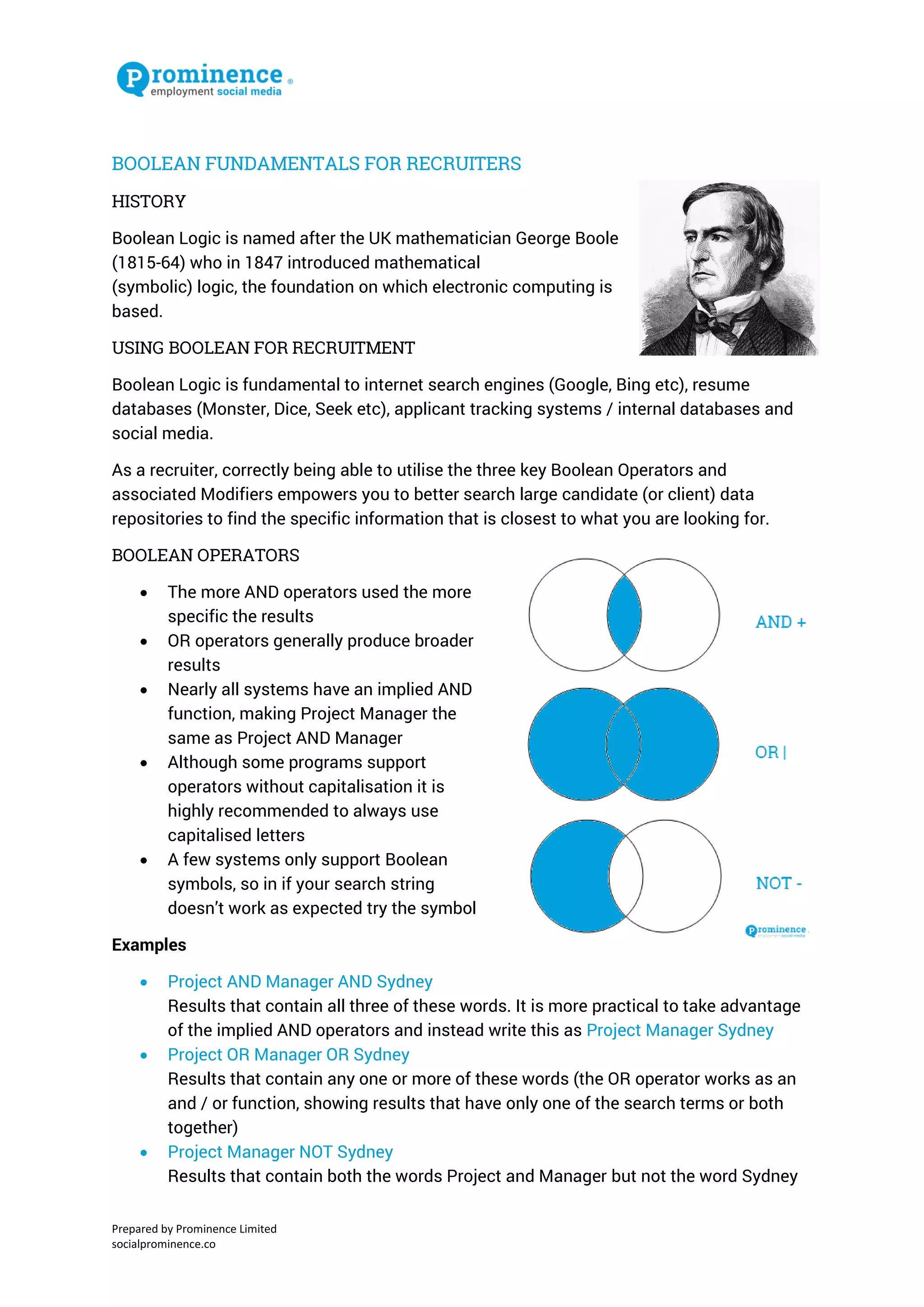 Prepared by Prominence Limited 
socialprominence.co 
BOOLEAN FUNDAMENTALS FOR RECRUITERS 
HISTORY 
Boolean Logic is named after the UK mathematician George Boole (1815-64) who in 1847 introduced mathematical (symbolic) logic, the foundation on which electronic computing is based. 
USING BOOLEAN FOR RECRUITMENT 
Boolean Logic is fundamental to internet search engines (Google, Bing etc), resume databases (Monster, Dice, Seek etc), applicant tracking systems / internal databases and social media. 
As a recruiter, correctly being able to utilise the three key Boolean Operators and associated Modifiers empowers you to better search large candidate (or client) data repositories to find the specific information that is closest to what you are looking for. 
BOOLEAN OPERATORS 
 The more AND operators used the more specific the results 
 OR operators generally produce broader results 
 Nearly all systems have an implied AND function, making Project Manager the same as Project AND Manager 
 Although some programs support operators without capitalisation it is highly recommended to always use capitalised letters 
 A few systems only support Boolean symbols, so in if your search string doesn’t work as expected try the symbol 
Examples 
 Project AND Manager AND Sydney 
Results that contain all three of these words. It is more practical to take advantage of the implied AND operators and instead write this as Project Manager Sydney 
 Project OR Manager OR Sydney 
Results that contain any one or more of these words (the OR operator works as an and / or function, showing results that have only one of the search terms or both together) 
 Project Manager NOT Sydney 
Results that contain both the words Project and Manager but not the word Sydney  