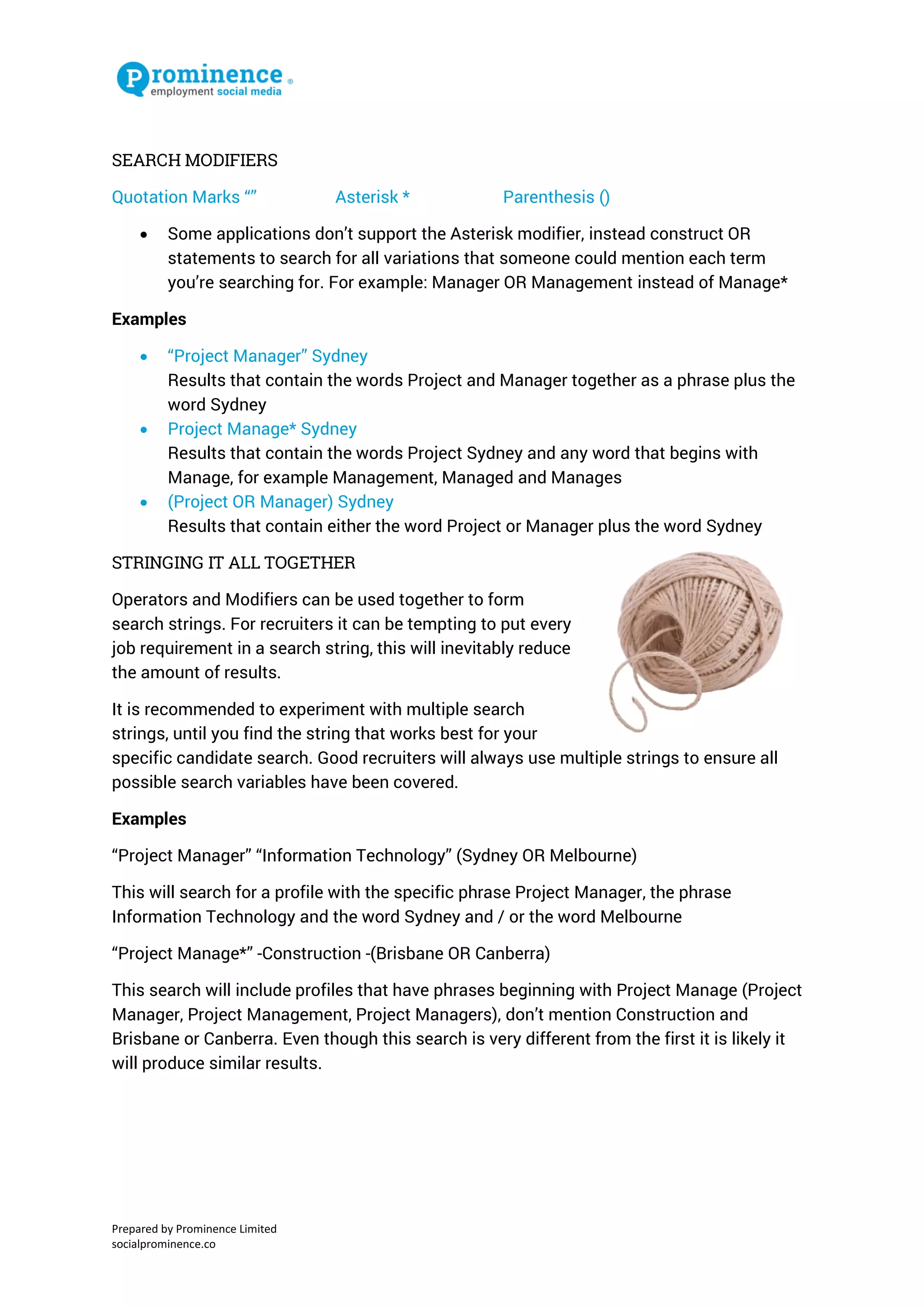 Prepared by Prominence Limited 
socialprominence.co 
SEARCH MODIFIERS 
Quotation Marks “” Asterisk * Parenthesis () 
 Some applications don’t support the Asterisk modifier, instead construct OR statements to search for all variations that someone could mention each term you’re searching for. For example: Manager OR Management instead of Manage* 
Examples 
 “Project Manager” Sydney 
Results that contain the words Project and Manager together as a phrase plus the word Sydney 
 Project Manage* Sydney 
Results that contain the words Project Sydney and any word that begins with Manage, for example Management, Managed and Manages 
 (Project OR Manager) Sydney 
Results that contain either the word Project or Manager plus the word Sydney 
STRINGING IT ALL TOGETHER 
Operators and Modifiers can be used together to form search strings. For recruiters it can be tempting to put every job requirement in a search string, this will inevitably reduce the amount of results. 
It is recommended to experiment with multiple search strings, until you find the string that works best for your specific candidate search. Good recruiters will always use multiple strings to ensure all possible search variables have been covered. 
Examples 
“Project Manager” “Information Technology” (Sydney OR Melbourne) 
This will search for a profile with the specific phrase Project Manager, the phrase Information Technology and the word Sydney and / or the word Melbourne 
“Project Manage*” -Construction -(Brisbane OR Canberra) 
This search will include profiles that have phrases beginning with Project Manage (Project Manager, Project Management, Project Managers), don’t mention Construction and Brisbane or Canberra. Even though this search is very different from the first it is likely it will produce similar results. 
